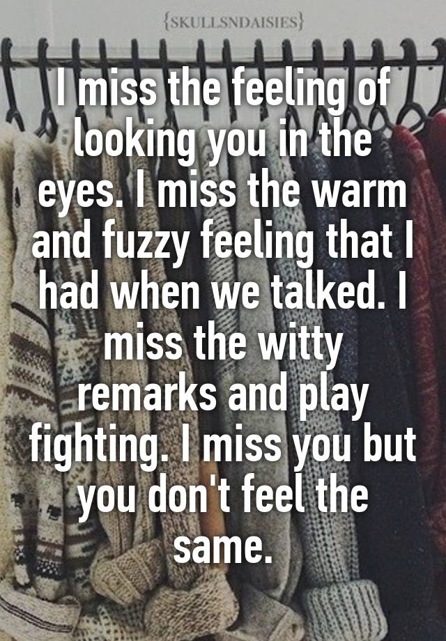 I miss the feeling of looking you in the eyes. I miss the warm and fuzzy feeling that I had when we talked. I miss the witty remarks and play fighting. I miss you but you don't feel the same.