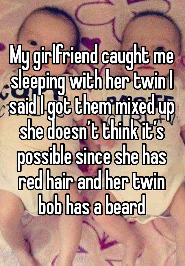 My girlfriend caught me sleeping with her twin I said I got them mixed up she doesn’t think it’s possible since she has red hair and her twin bob has a beard 