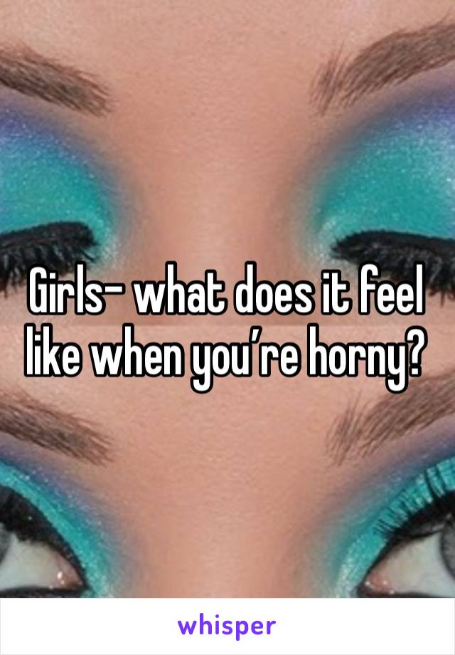 Girls- what does it feel like when you’re horny? 