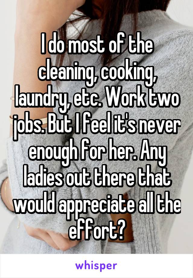 I do most of the cleaning, cooking, laundry, etc. Work two jobs. But I feel it's never enough for her. Any ladies out there that would appreciate all the effort?