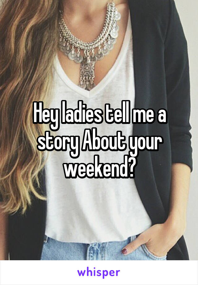 Hey ladies tell me a story About your weekend?