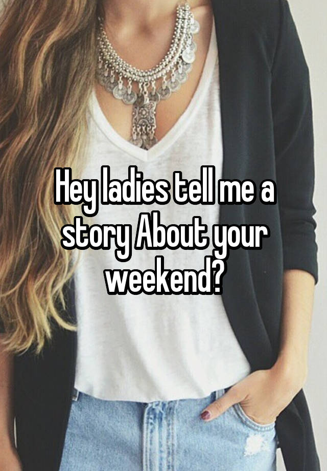 Hey ladies tell me a story About your weekend?