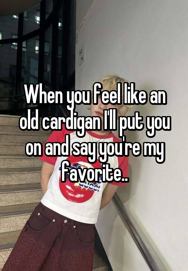 When you feel like an old cardigan I'll put you on and say you're my favorite..