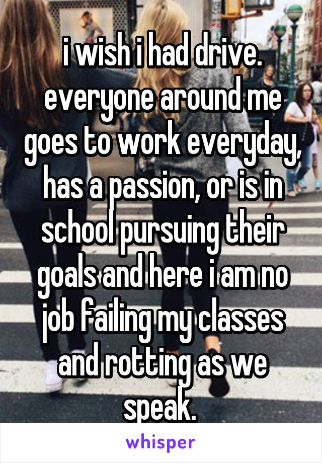 i wish i had drive. everyone around me goes to work everyday, has a passion, or is in school pursuing their goals and here i am no job failing my classes and rotting as we speak. 