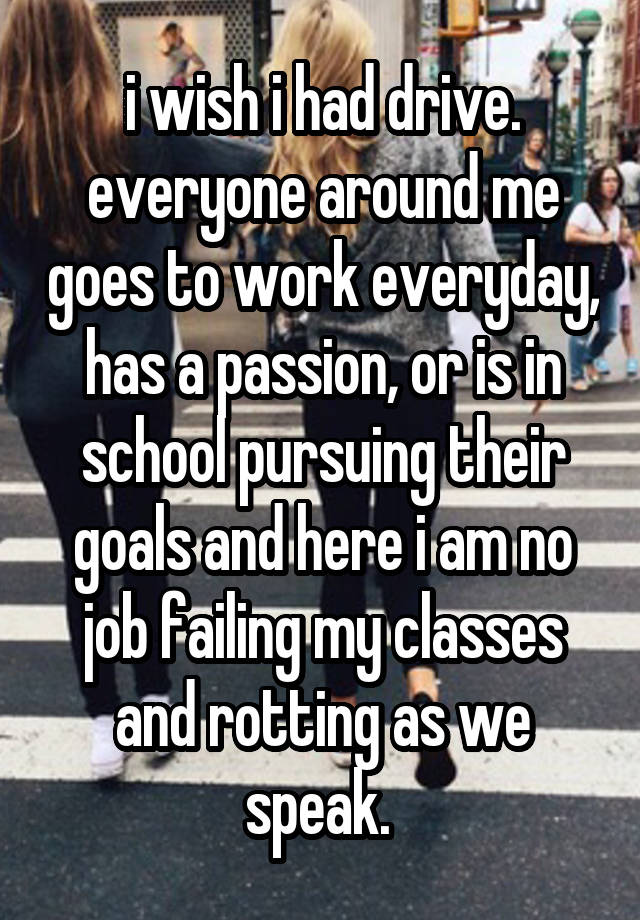 i wish i had drive. everyone around me goes to work everyday, has a passion, or is in school pursuing their goals and here i am no job failing my classes and rotting as we speak. 