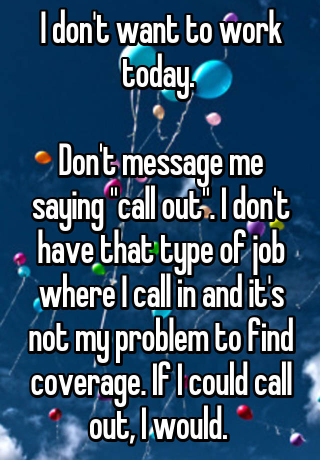 I don't want to work today. 

Don't message me saying "call out". I don't have that type of job where I call in and it's not my problem to find coverage. If I could call out, I would. 