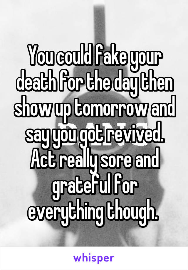 You could fake your death for the day then show up tomorrow and say you got revived. Act really sore and grateful for everything though. 