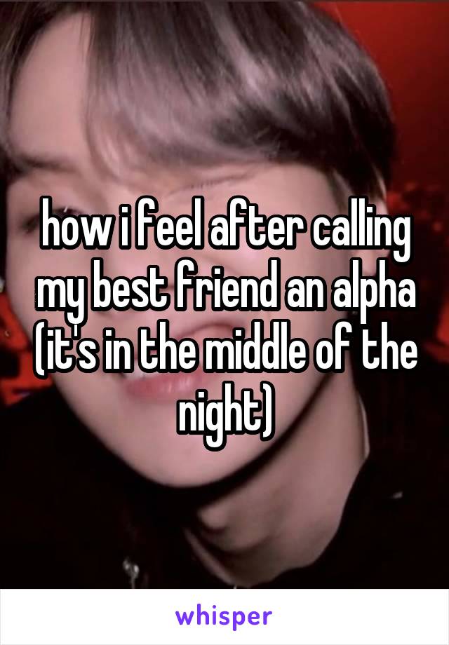 how i feel after calling my best friend an alpha (it's in the middle of the night)