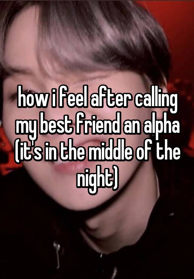 how i feel after calling my best friend an alpha (it's in the middle of the night)