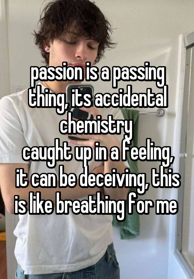 passion is a passing thing, its accidental chemistry 
caught up in a feeling, it can be deceiving, this is like breathing for me 