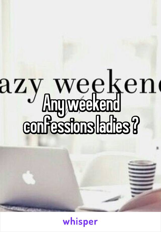 Any weekend confessions ladies ?