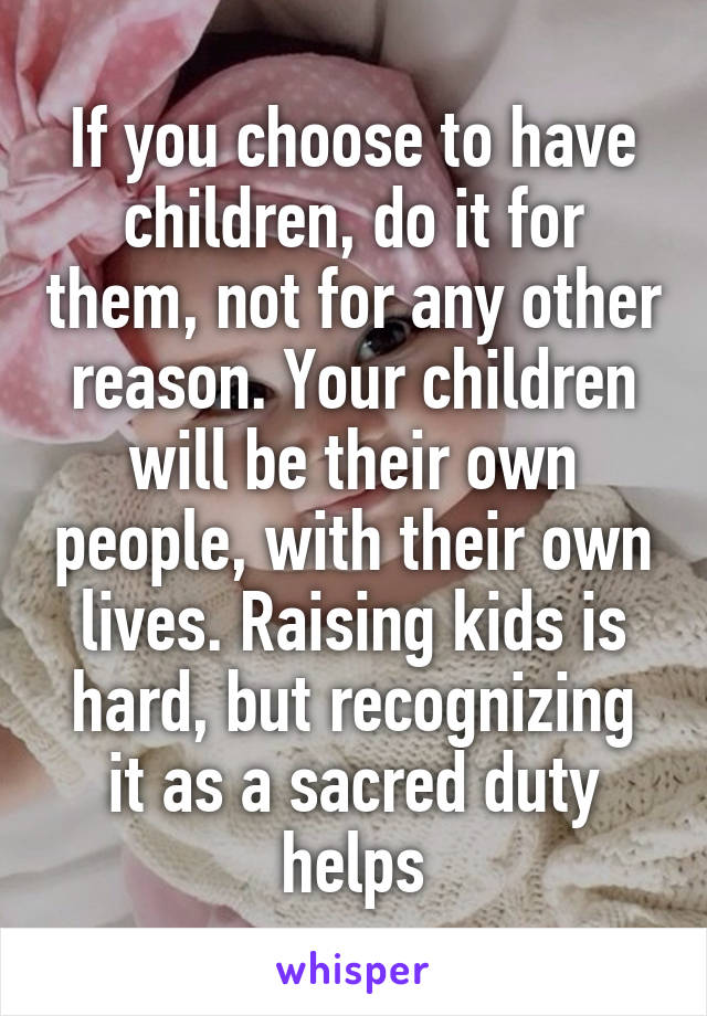 If you choose to have children, do it for them, not for any other reason. Your children will be their own people, with their own lives. Raising kids is hard, but recognizing it as a sacred duty helps