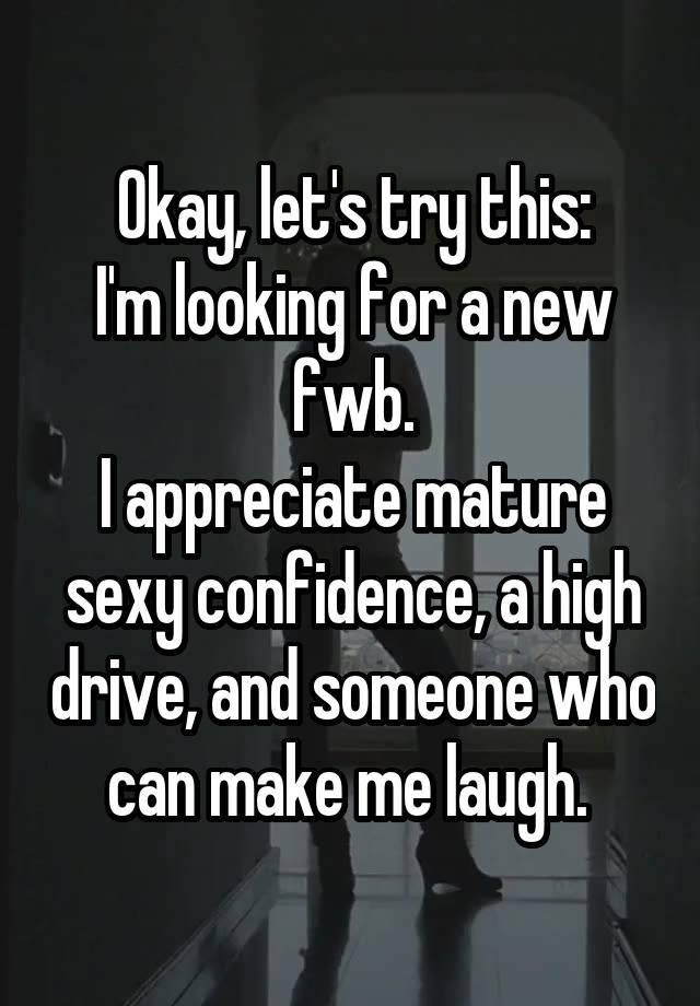 Okay, let's try this:
I'm looking for a new fwb.
I appreciate mature sexy confidence, a high drive, and someone who can make me laugh. 