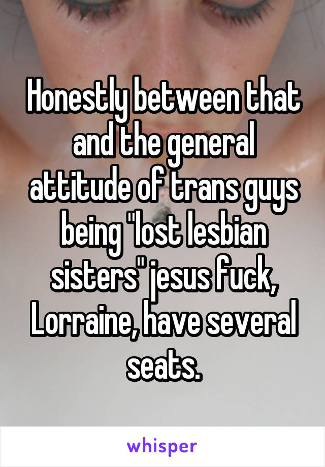 Honestly between that and the general attitude of trans guys being "lost lesbian sisters" jesus fuck, Lorraine, have several seats.