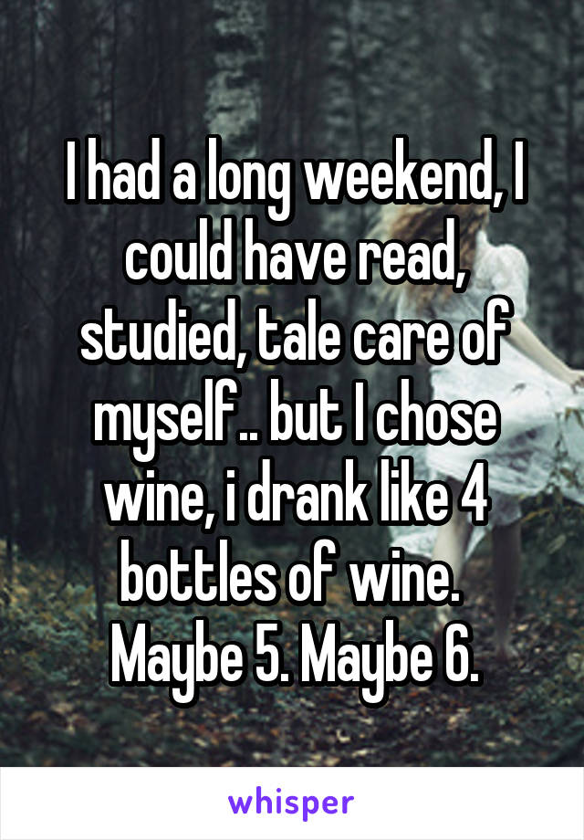 I had a long weekend, I could have read, studied, tale care of myself.. but I chose wine, i drank like 4 bottles of wine. 
Maybe 5. Maybe 6.