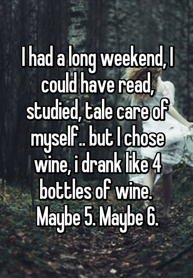 I had a long weekend, I could have read, studied, tale care of myself.. but I chose wine, i drank like 4 bottles of wine. 
Maybe 5. Maybe 6.