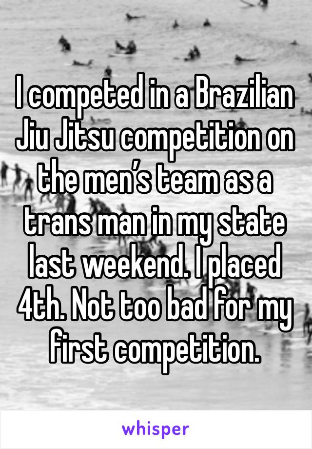 I competed in a Brazilian Jiu Jitsu competition on the men’s team as a trans man in my state last weekend. I placed 4th. Not too bad for my first competition. 