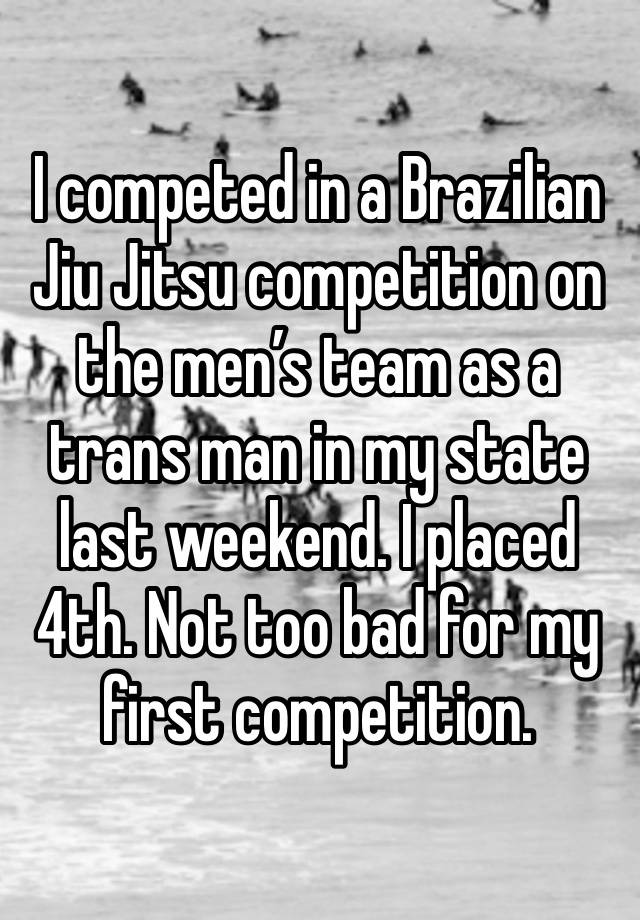 I competed in a Brazilian Jiu Jitsu competition on the men’s team as a trans man in my state last weekend. I placed 4th. Not too bad for my first competition. 