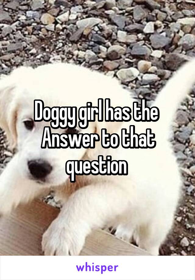 Doggy girl has the 
Answer to that question 