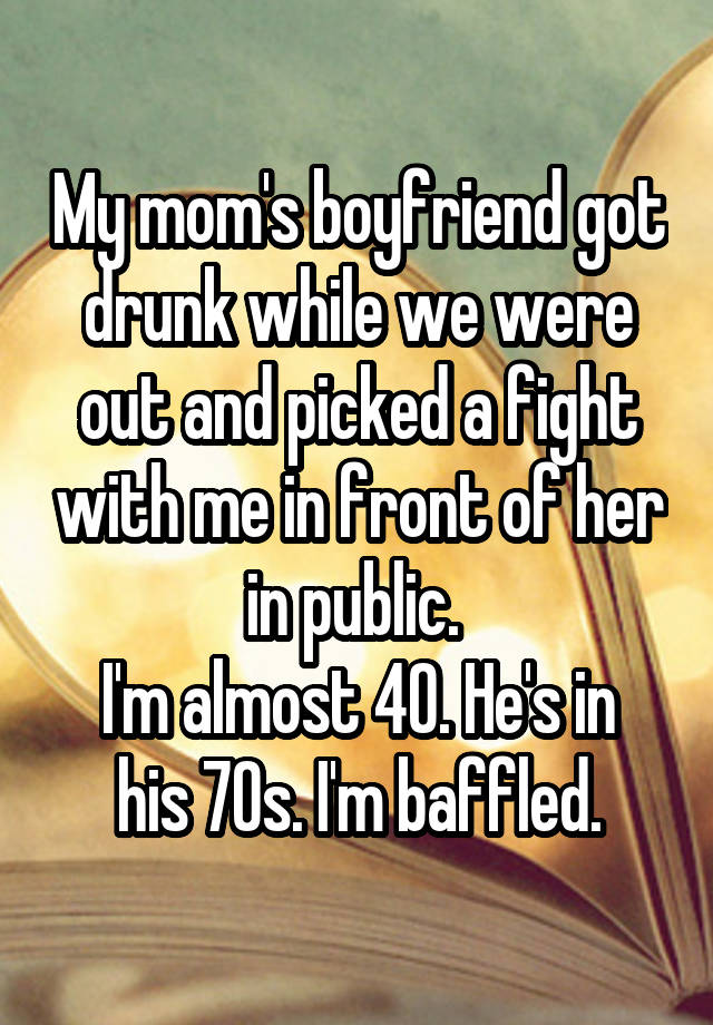 My mom's boyfriend got drunk while we were out and picked a fight with me in front of her in public. 
I'm almost 40. He's in his 70s. I'm baffled.