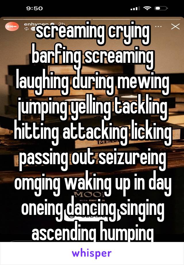 screaming crying barfing screaming laughing during mewing jumping yelling tackling hitting attacking licking passing out seizureing omging waking up in day oneing dancing singing ascending humping