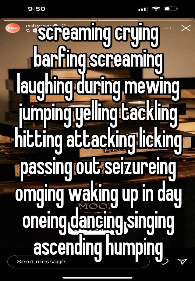 screaming crying barfing screaming laughing during mewing jumping yelling tackling hitting attacking licking passing out seizureing omging waking up in day oneing dancing singing ascending humping