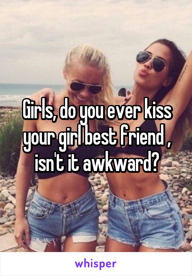 Girls, do you ever kiss your girl best friend , isn't it awkward?