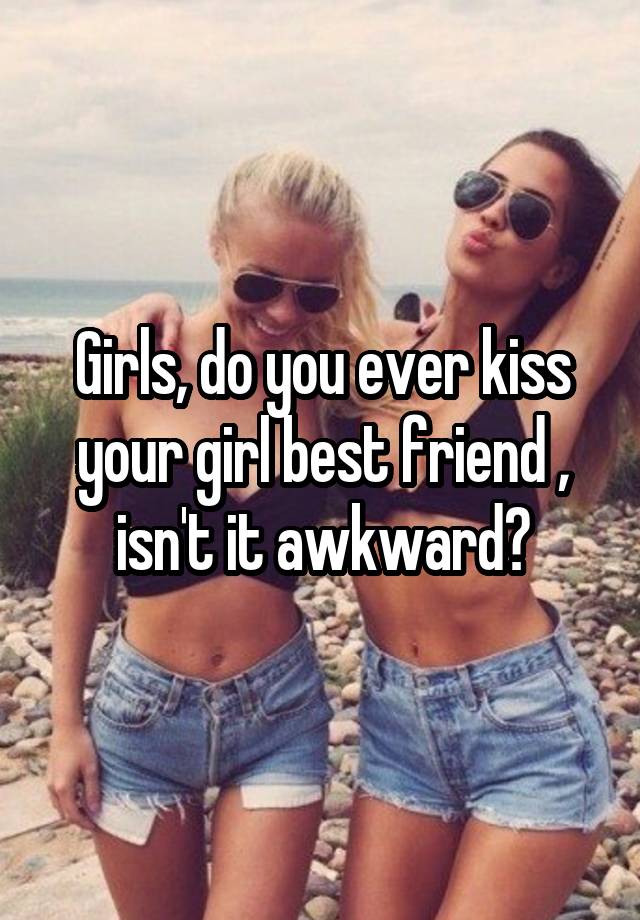 Girls, do you ever kiss your girl best friend , isn't it awkward?