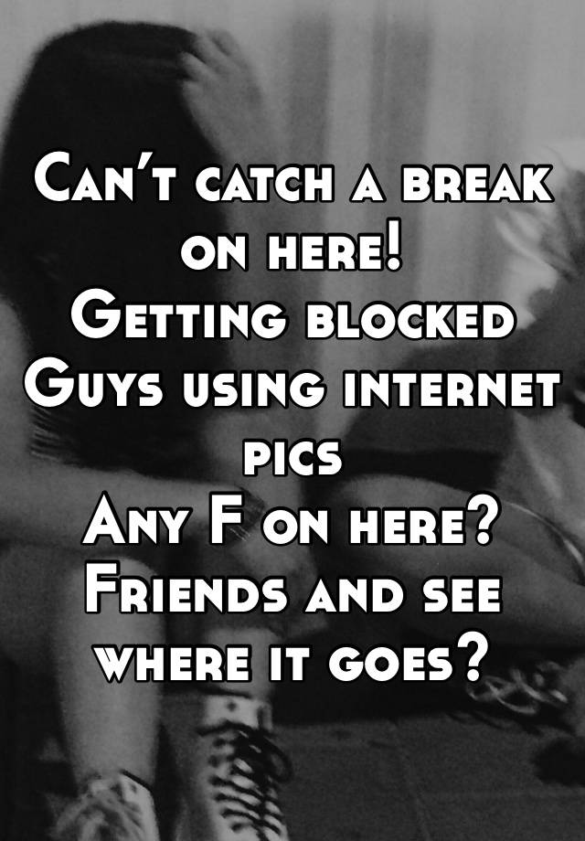 Can’t catch a break on here! 
Getting blocked
Guys using internet pics
Any F on here? Friends and see where it goes?