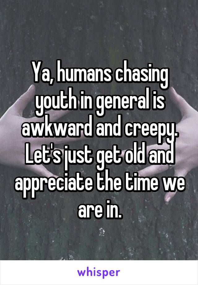 Ya, humans chasing youth in general is awkward and creepy.
Let's just get old and appreciate the time we are in.