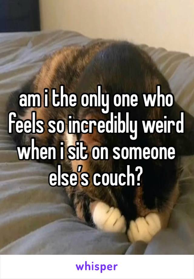 am i the only one who feels so incredibly weird when i sit on someone else’s couch?