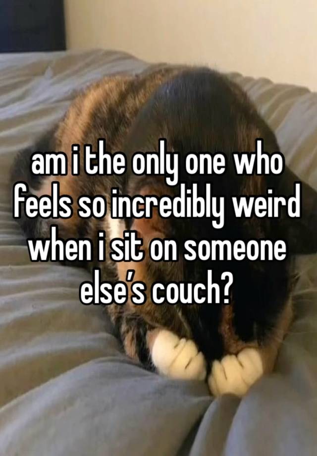 am i the only one who feels so incredibly weird when i sit on someone else’s couch?