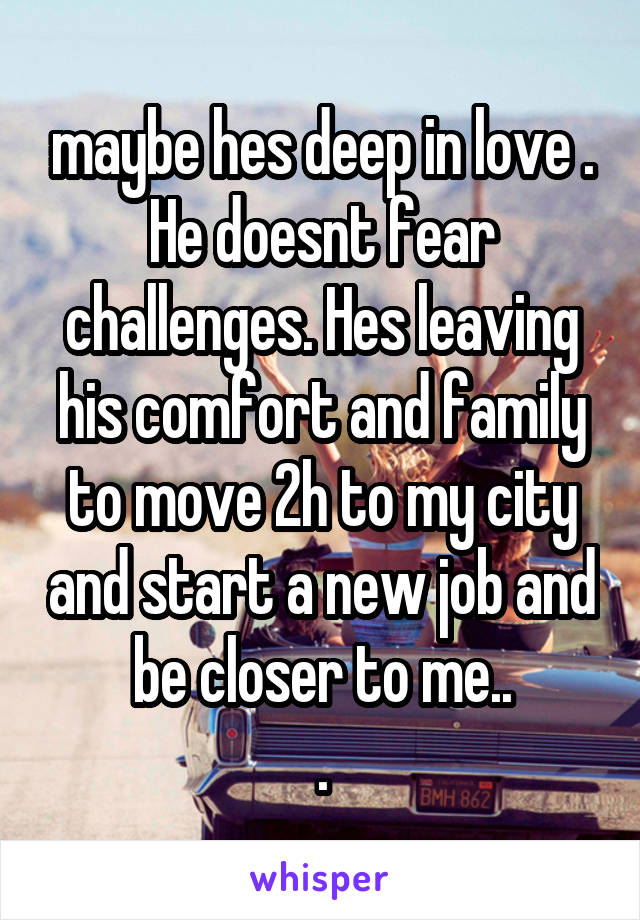 maybe hes deep in love . He doesnt fear challenges. Hes leaving his comfort and family to move 2h to my city and start a new job and be closer to me..
.