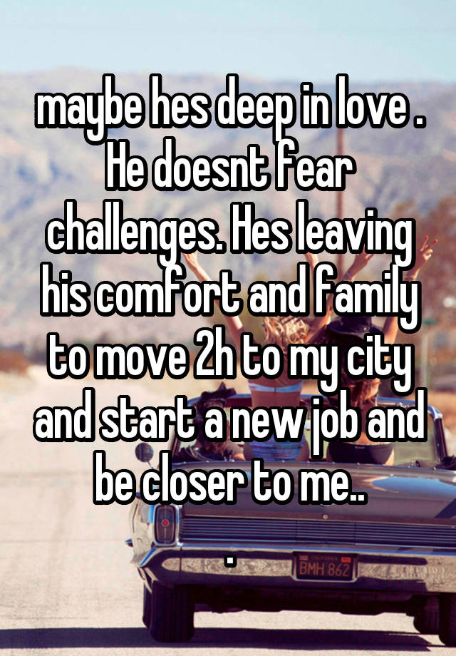 maybe hes deep in love . He doesnt fear challenges. Hes leaving his comfort and family to move 2h to my city and start a new job and be closer to me..
.