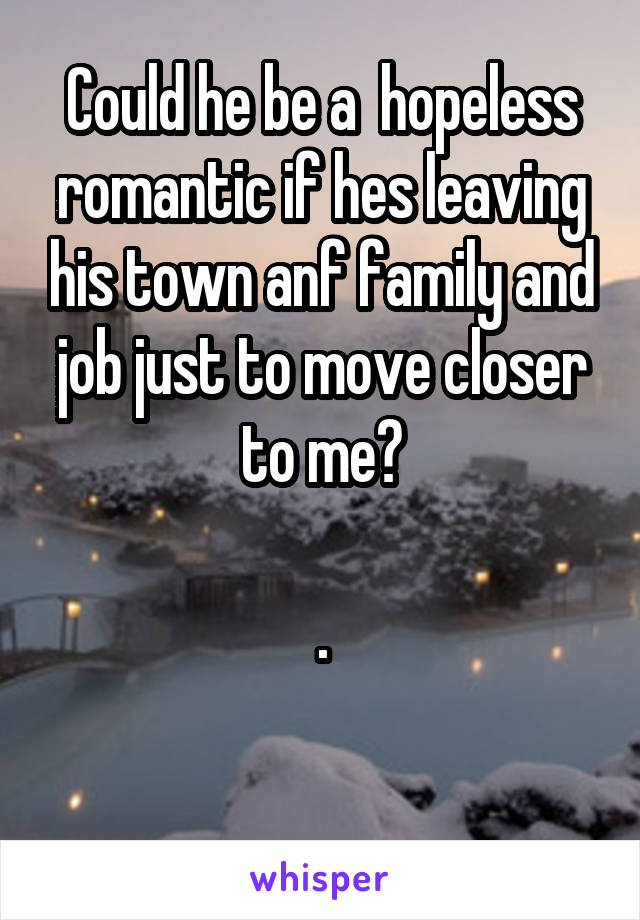 Could he be a  hopeless romantic if hes leaving his town anf family and job just to move closer to me?

.

 