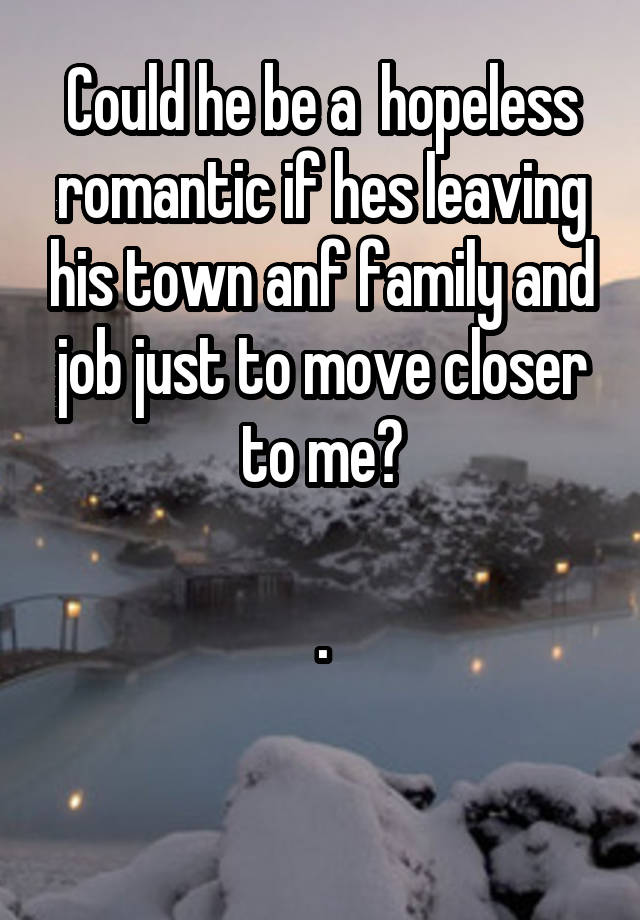 Could he be a  hopeless romantic if hes leaving his town anf family and job just to move closer to me?

.

 