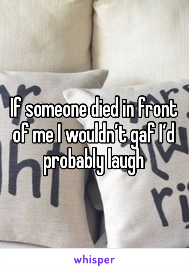 If someone died in front of me I wouldn’t gaf I’d probably laugh