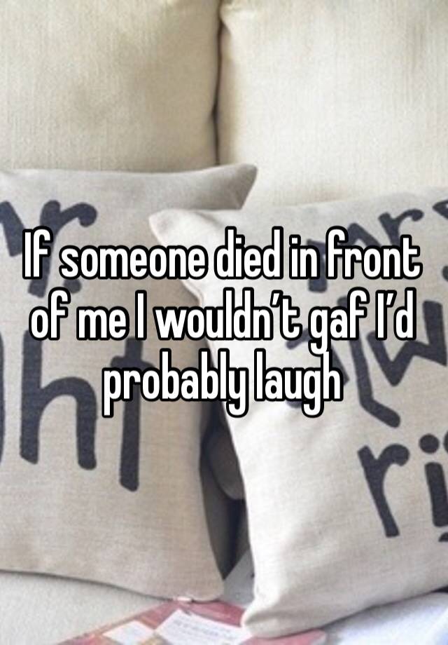 If someone died in front of me I wouldn’t gaf I’d probably laugh