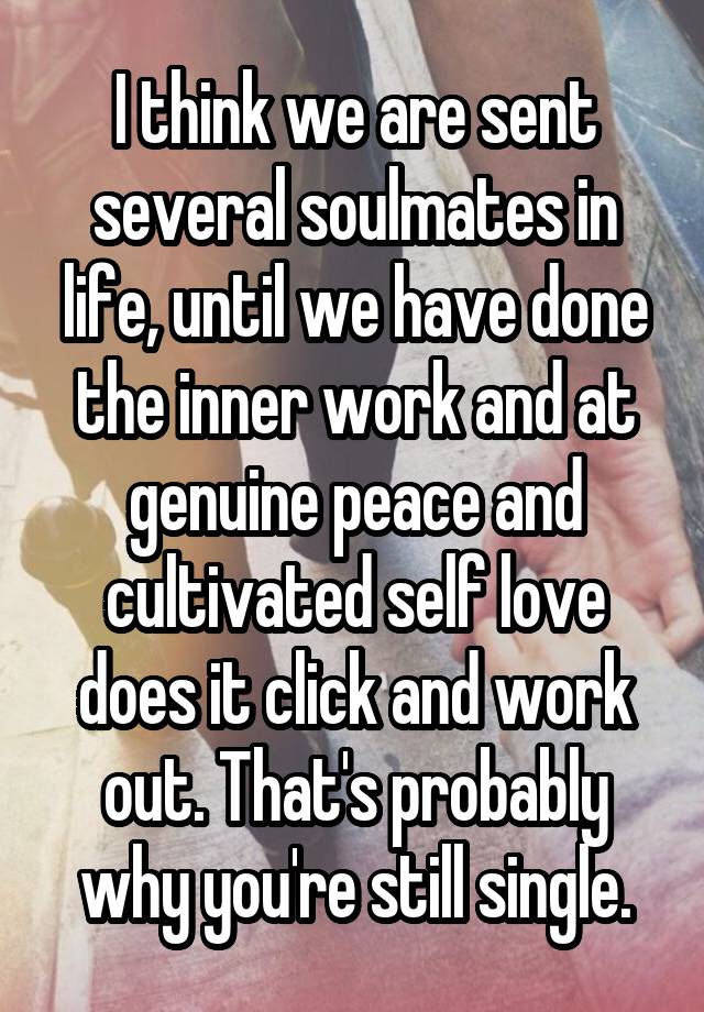 I think we are sent several soulmates in life, until we have done the inner work and at genuine peace and cultivated self love does it click and work out. That's probably why you're still single.
