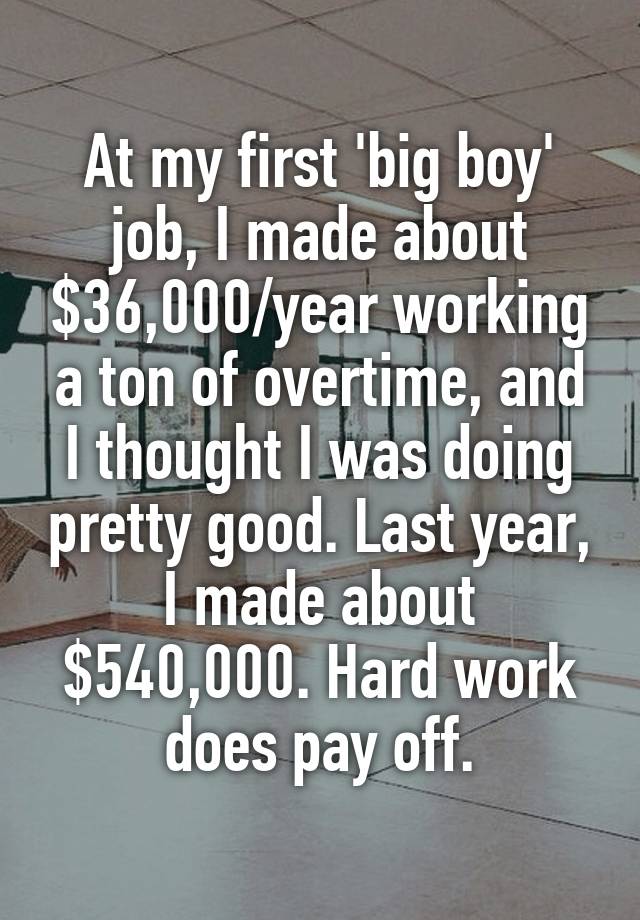 At my first 'big boy' job, I made about $36,000/year working a ton of overtime, and I thought I was doing pretty good. Last year, I made about $540,000. Hard work does pay off.