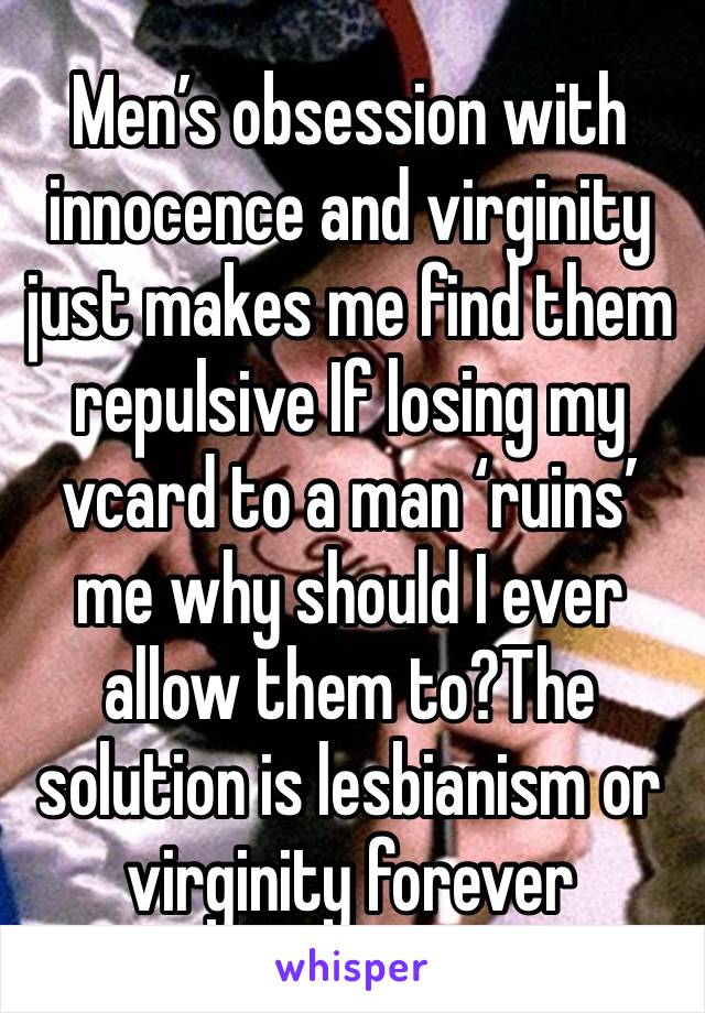 Men’s obsession with innocence and virginity just makes me find them repulsive If losing my vcard to a man ‘ruins’ me why should I ever allow them to?The solution is lesbianism or virginity forever