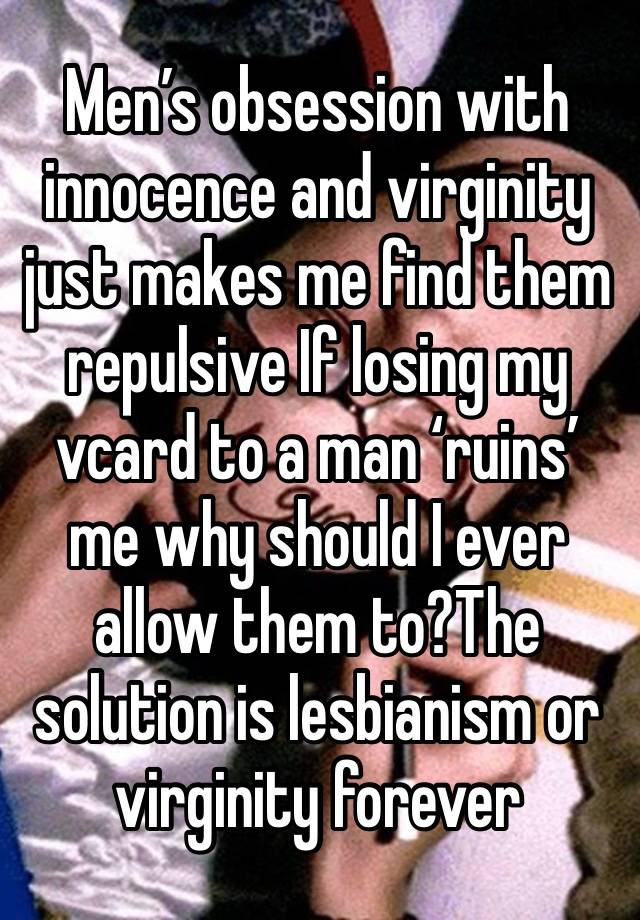 Men’s obsession with innocence and virginity just makes me find them repulsive If losing my vcard to a man ‘ruins’ me why should I ever allow them to?The solution is lesbianism or virginity forever