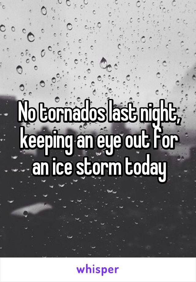 No tornados last night, keeping an eye out for an ice storm today