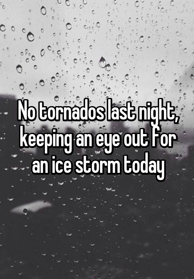 No tornados last night, keeping an eye out for an ice storm today