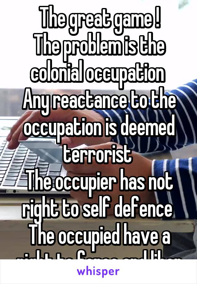 The great game !
The problem is the colonial occupation 
Any reactance to the occupation is deemed terrorist 
The occupier has not right to self defence 
The occupied have a right to force and liber