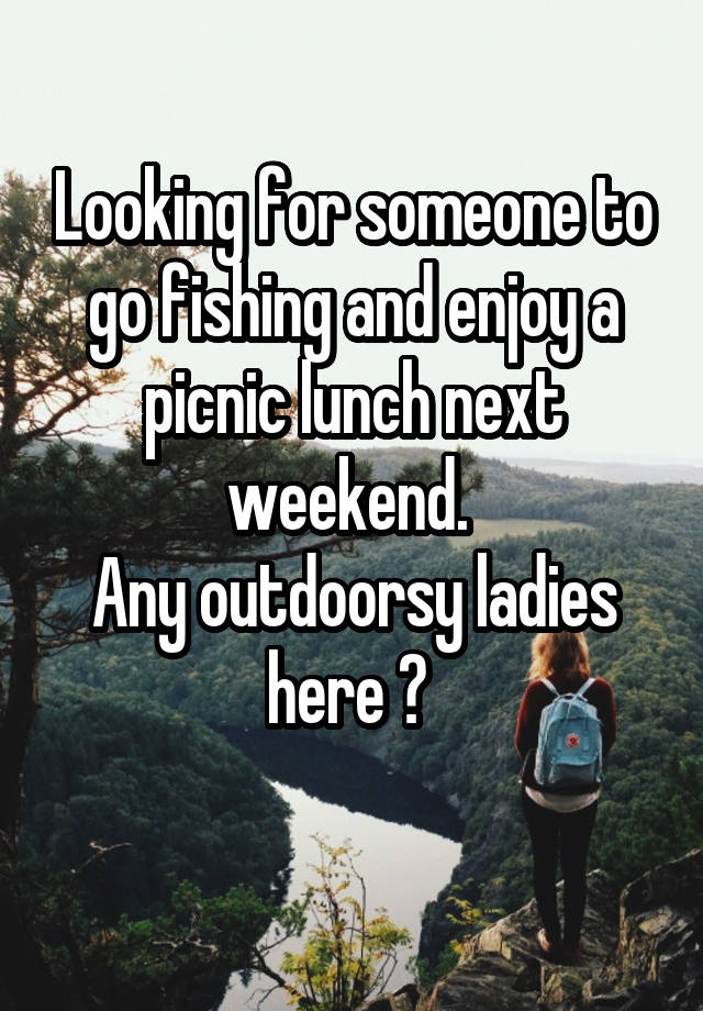 Looking for someone to go fishing and enjoy a picnic lunch next weekend. 
Any outdoorsy ladies here ? 
