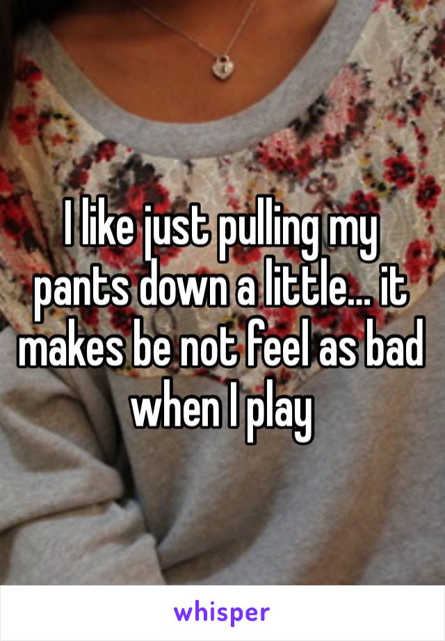 I like just pulling my pants down a little… it makes be not feel as bad when I play 