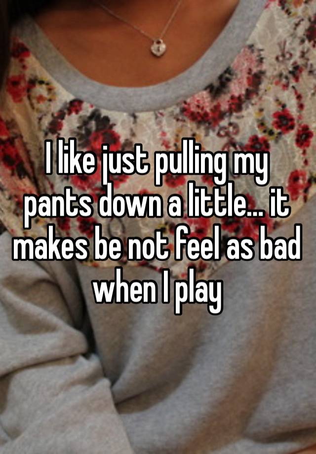 I like just pulling my pants down a little… it makes be not feel as bad when I play 