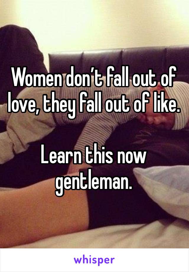 Women don’t fall out of love, they fall out of like.

Learn this now gentleman. 