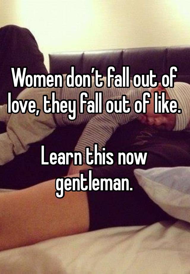 Women don’t fall out of love, they fall out of like.

Learn this now gentleman. 